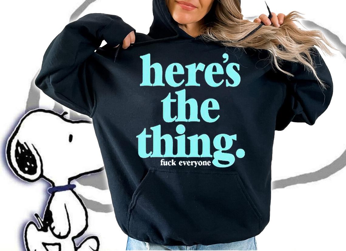 Here's the thing fuck everyone T-shirt t-shirt hoodie