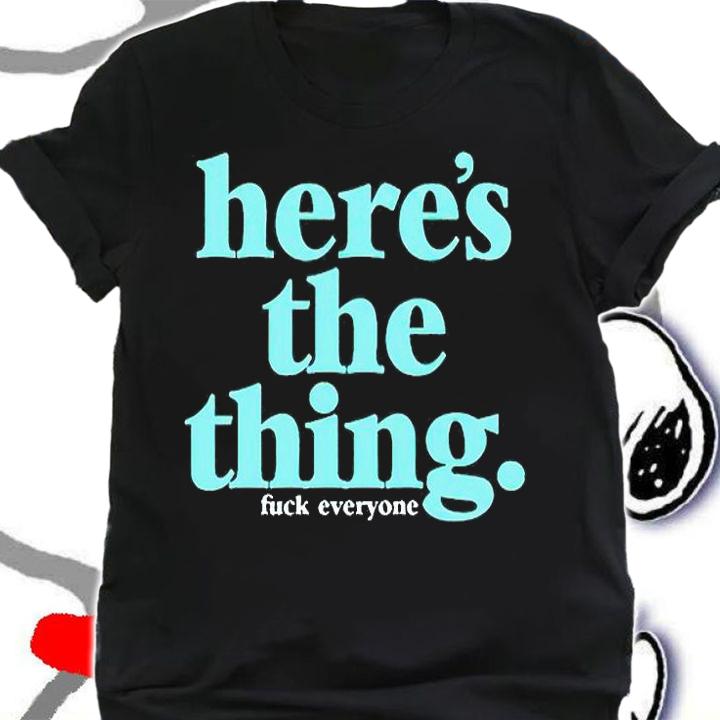 Here's the thing fuck everyone T-shirt t-shirt shirt